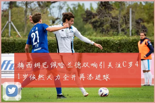 梅西姆巴佩哈兰德双响引关注C罗41岁依然火力全开再添进球