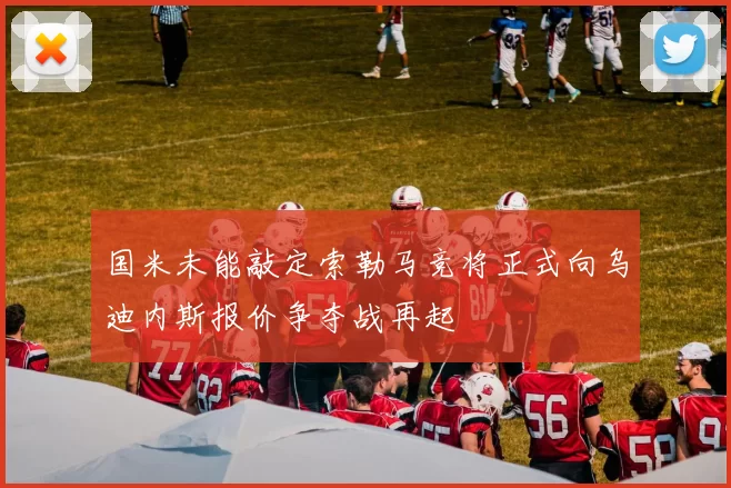 国米未能敲定索勒马竞将正式向乌迪内斯报价争夺战再起