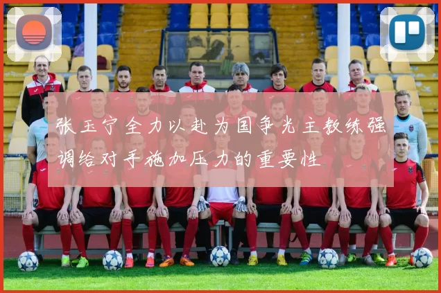张玉宁全力以赴为国争光主教练强调给对手施加压力的重要性