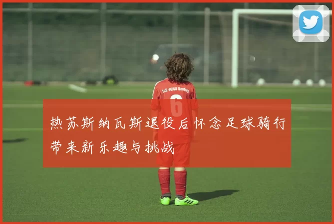 热苏斯纳瓦斯退役后怀念足球骑行带来新乐趣与挑战