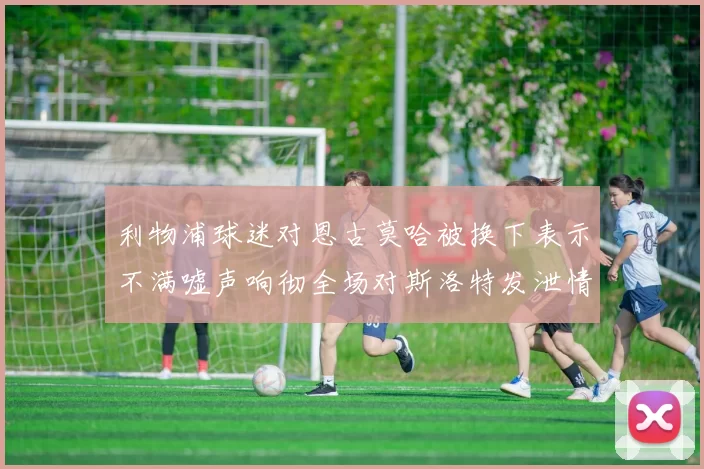 利物浦球迷对恩古莫哈被换下表示不满嘘声响彻全场对斯洛特发泄情绪