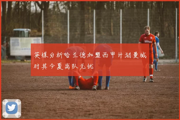 英媒分析哈兰德加盟西甲计划曼城对其今夏离队无忧