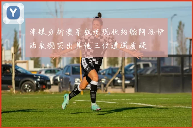 津媒分析澳系教练现状约翰阿洛伊西表现突出其他三位遭遇质疑