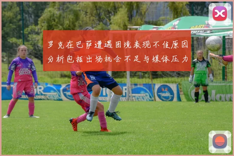 罗克在巴萨遭遇困境表现不佳原因分析包括出场机会不足与媒体压力影响