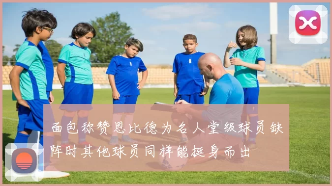 面包称赞恩比德为名人堂级球员缺阵时其他球员同样能挺身而出