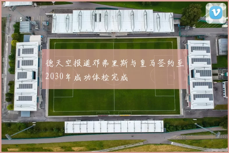 德天空报道邓弗里斯与皇马签约至2030年成功体检完成