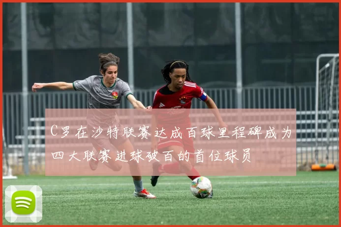 C罗在沙特联赛达成百球里程碑成为四大联赛进球破百的首位球员