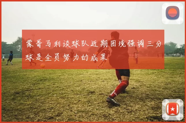 蒙哥马利谈球队近期困境强调三分球是全员努力的成果