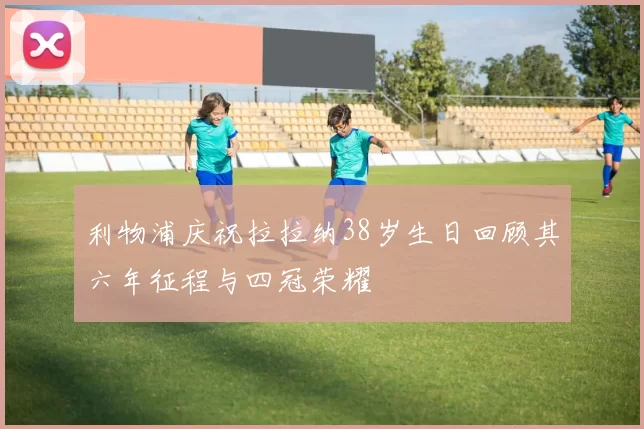 利物浦庆祝拉拉纳38岁生日回顾其六年征程与四冠荣耀