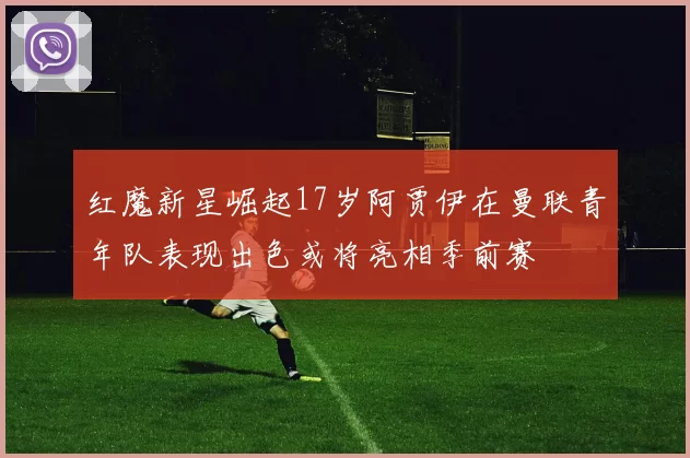 红魔新星崛起17岁阿贾伊在曼联青年队表现出色或将亮相季前赛