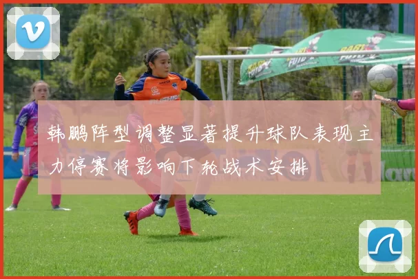 韩鹏阵型调整显著提升球队表现主力停赛将影响下轮战术安排