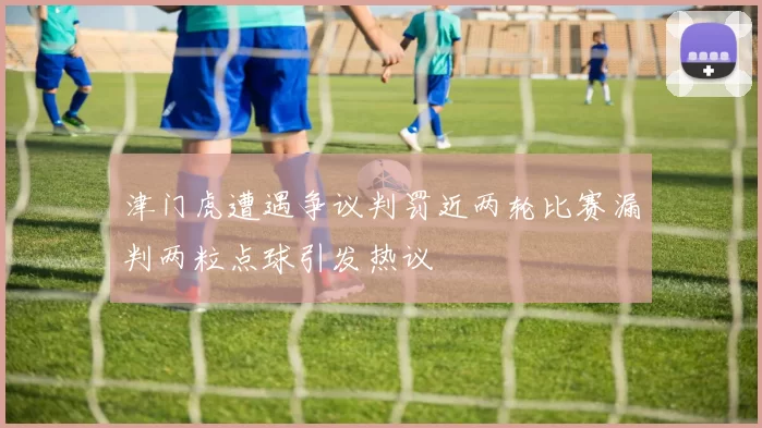 津门虎遭遇争议判罚近两轮比赛漏判两粒点球引发热议
