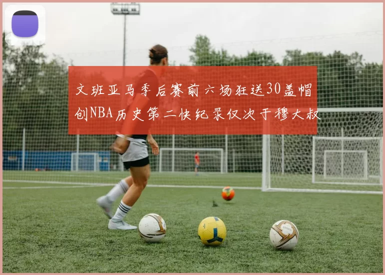 文班亚马季后赛前六场狂送30盖帽创NBA历史第二快纪录仅次于穆大叔的五场表现