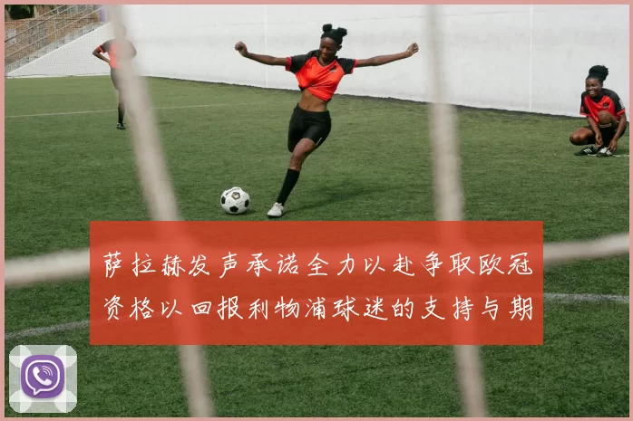 萨拉赫发声承诺全力以赴争取欧冠资格以回报利物浦球迷的支持与期待