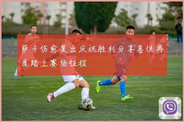 萨卡伤愈复出庆祝胜利分享喜悦再度踏上赛场征程