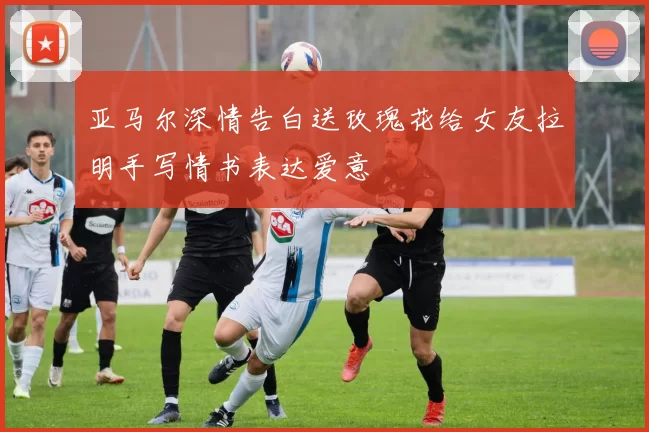 亚马尔深情告白送玫瑰花给女友拉明手写情书表达爱意