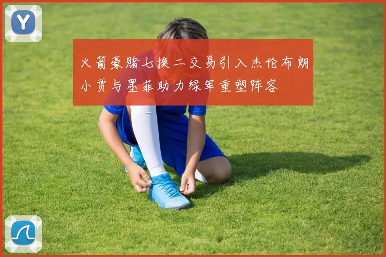 火箭豪赌七换二交易引入杰伦布朗小贾与墨菲助力绿军重塑阵容
