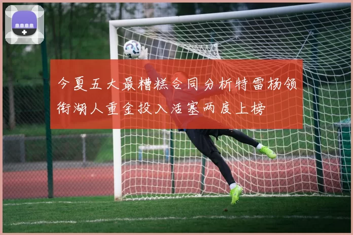 今夏五大最糟糕合同分析特雷杨领衔湖人重金投入活塞两度上榜