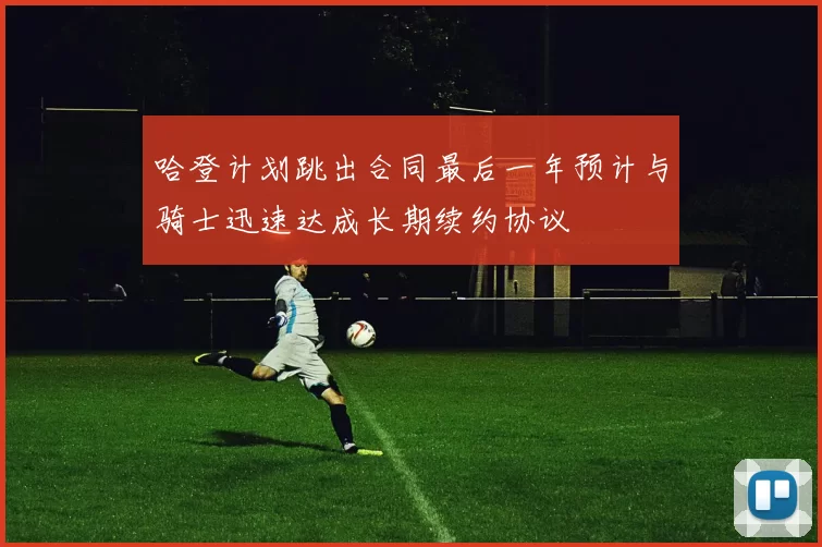 哈登计划跳出合同最后一年预计与骑士迅速达成长期续约协议