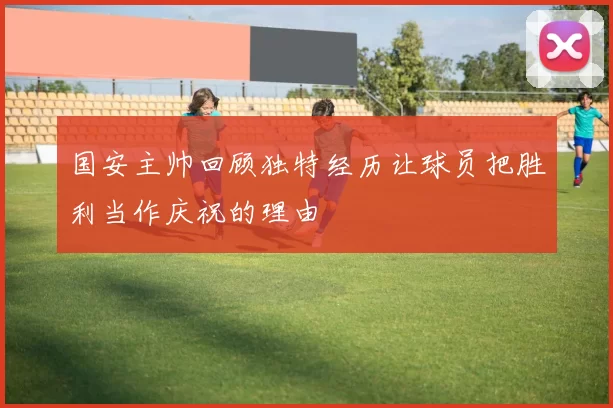 国安主帅回顾独特经历让球员把胜利当作庆祝的理由