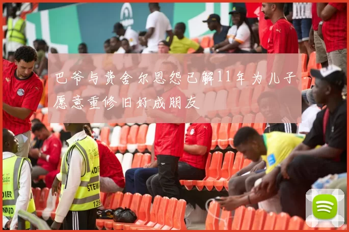 巴爷与费舍尔恩怨已解11年为儿子愿意重修旧好成朋友
