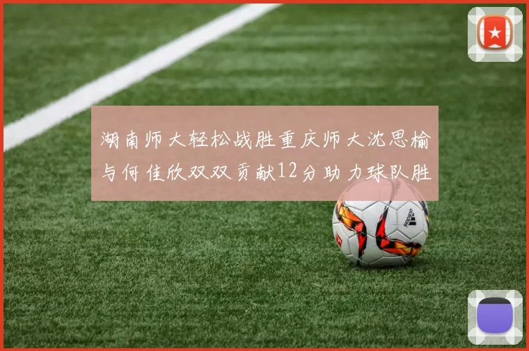 湖南师大轻松战胜重庆师大沈思榆与何佳欣双双贡献12分助力球队胜利